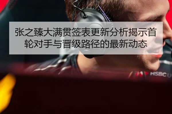 张之臻大满贯签表更新分析揭示首轮对手与晋级路径的最新动态